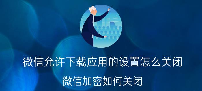 微信允许下载应用的设置怎么关闭 微信加密如何关闭？